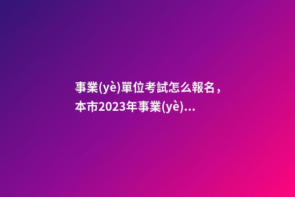事業(yè)單位考試怎么報名，本市2023年事業(yè)單位公開招聘考試來了-第1張-觀點-玄機派