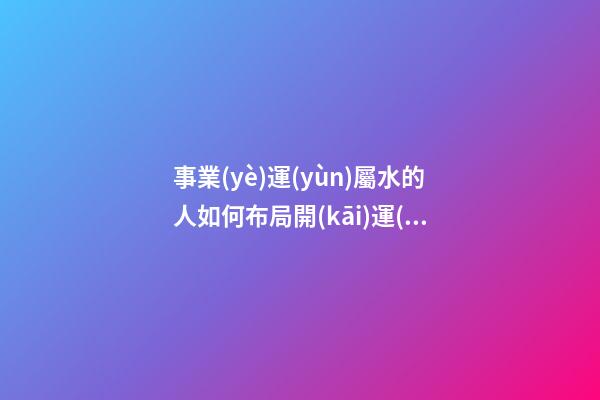 事業(yè)運(yùn)屬水的人如何布局開(kāi)運(yùn)風(fēng)水