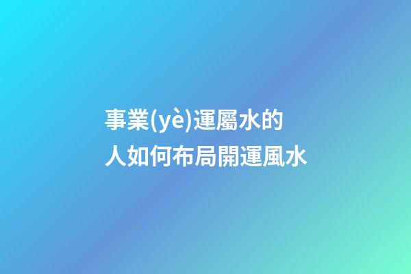 事業(yè)運屬水的人如何布局開運風水