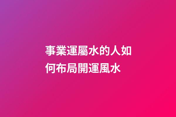 事業運屬水的人如何布局開運風水