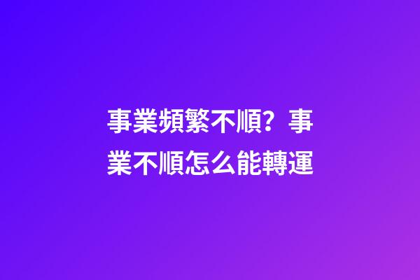 事業頻繁不順？事業不順怎么能轉運