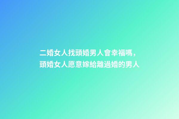二婚女人找頭婚男人會幸福嗎，頭婚女人愿意嫁給離過婚的男人-第1張-觀點-玄機派