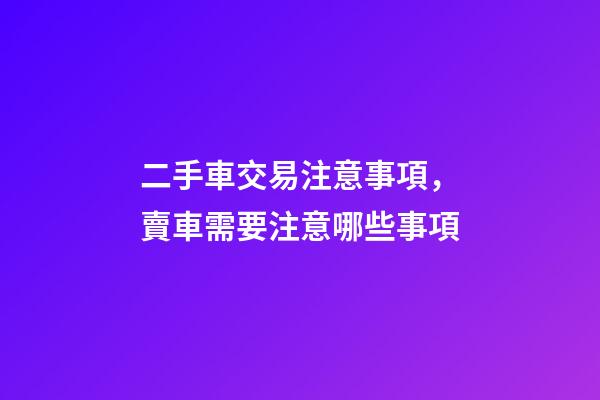 二手車交易注意事項，賣車需要注意哪些事項-第1張-觀點-玄機派