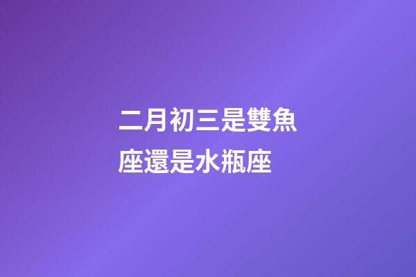 二月初三是雙魚座還是水瓶座-第1張-星座運(yùn)勢-玄機(jī)派