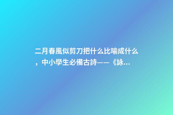 二月春風似剪刀把什么比喻成什么，中小學生必備古詩——《詠柳》注釋譯文、作品賞析、作者簡介-第1張-觀點-玄機派