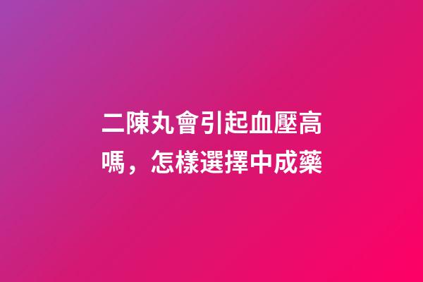 二陳丸會引起血壓高嗎，怎樣選擇中成藥-第1張-觀點-玄機派