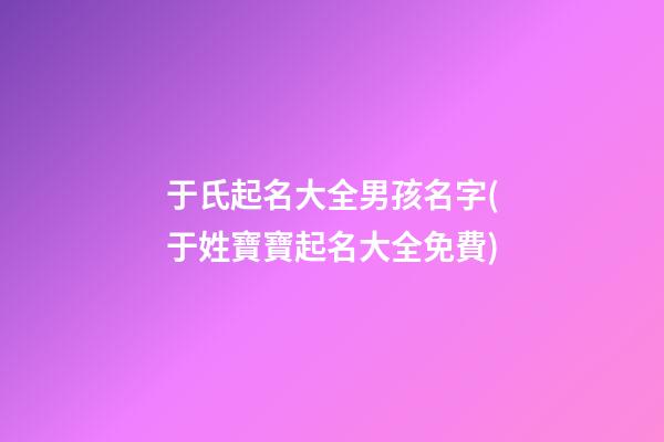 于氏起名大全男孩名字(于姓寶寶起名大全免費)