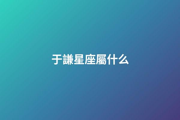 于謙星座屬什么-第1張-星座運勢-玄機派