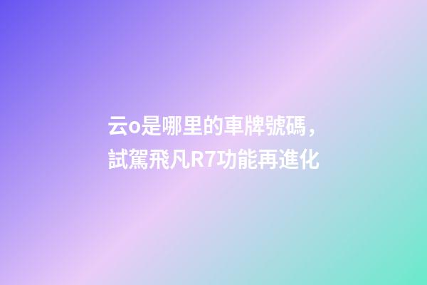 云o是哪里的車牌號碼，試駕飛凡R7功能再進化-第1張-觀點-玄機派