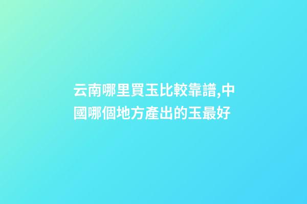 云南哪里買玉比較靠譜,中國哪個地方產出的玉最好-第1張-觀點-玄機派