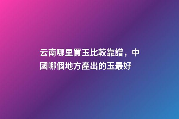 云南哪里買玉比較靠譜，中國哪個地方產出的玉最好-第1張-觀點-玄機派