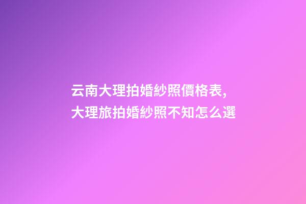 云南大理拍婚紗照價格表,大理旅拍婚紗照不知怎么選-第1張-觀點-玄機派