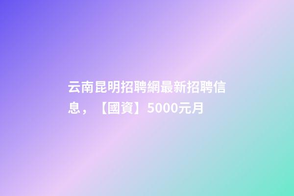 云南昆明招聘網最新招聘信息，【國資】5000元月-第1張-觀點-玄機派