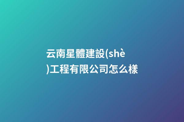 云南星體建設(shè)工程有限公司怎么樣