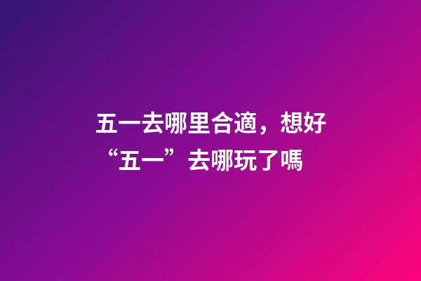 五一去哪里合適，想好“五一”去哪玩了嗎-第1張-觀點-玄機派