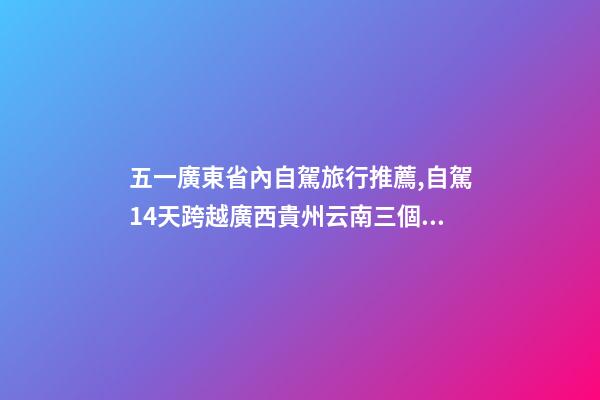 五一廣東省內自駕旅行推薦,自駕14天跨越廣西貴州云南三個省-第1張-觀點-玄機派