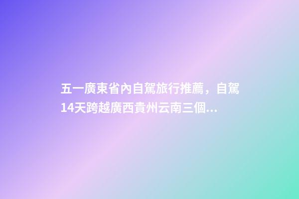 五一廣東省內自駕旅行推薦，自駕14天跨越廣西貴州云南三個省-第1張-觀點-玄機派