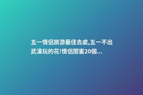 五一情侶旅游最佳去處,五一不出武漢玩的花!情侶閨蜜20個約會私藏好去處-第1張-觀點-玄機派