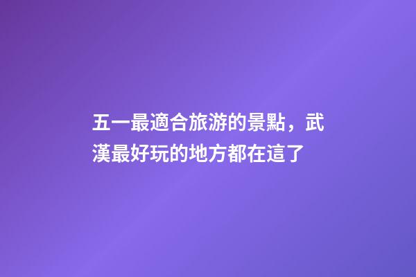 五一最適合旅游的景點，武漢最好玩的地方都在這了-第1張-觀點-玄機派