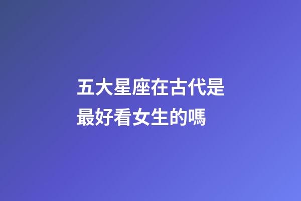 五大星座在古代是最好看女生的嗎-第1張-星座運勢-玄機派