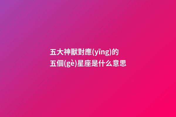 五大神獸對應(yīng)的五個(gè)星座是什么意思-第1張-星座運(yùn)勢-玄機(jī)派