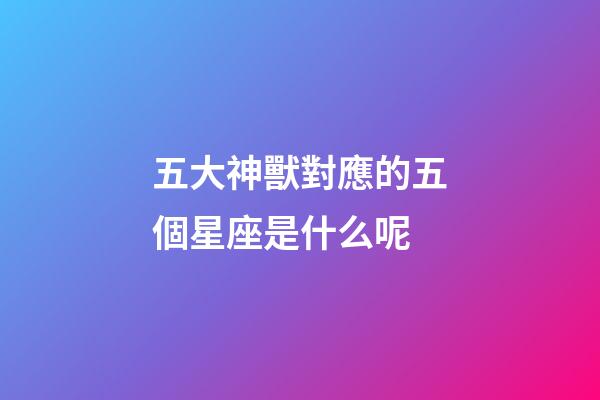五大神獸對應的五個星座是什么呢-第1張-星座運勢-玄機派