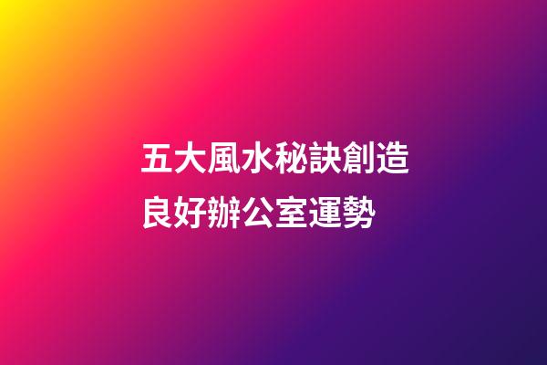 五大風水秘訣創造良好辦公室運勢