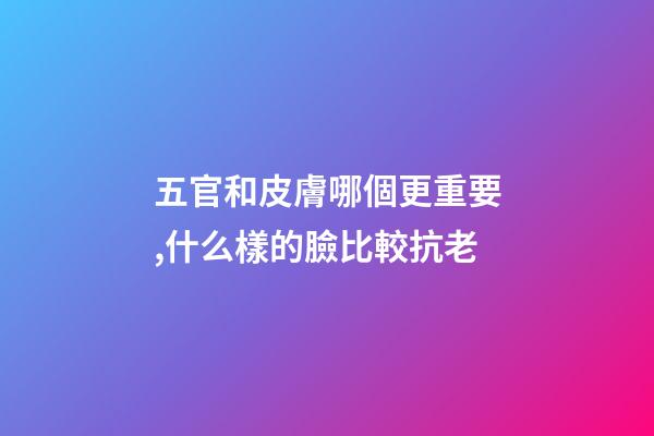 五官和皮膚哪個更重要,什么樣的臉比較抗老-第1張-觀點-玄機派