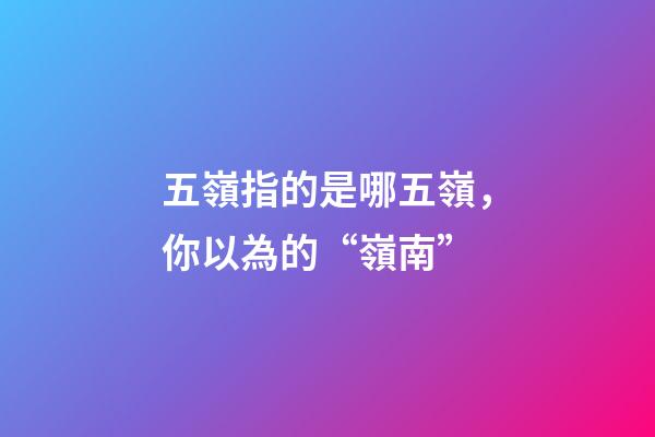 五嶺指的是哪五嶺，你以為的“嶺南”-第1張-觀點-玄機派
