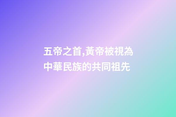 五帝之首,黃帝被視為中華民族的共同祖先-第1張-觀點-玄機派