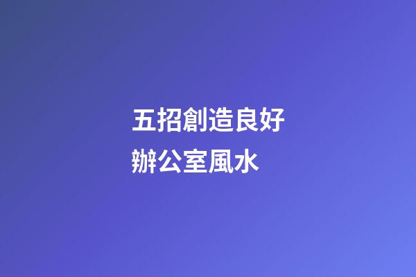五招創造良好辦公室風水