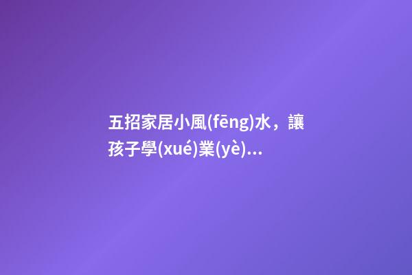 五招家居小風(fēng)水，讓孩子學(xué)業(yè)有成