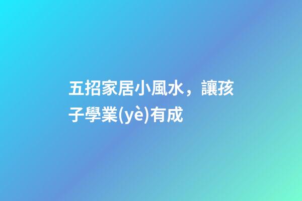 五招家居小風水，讓孩子學業(yè)有成