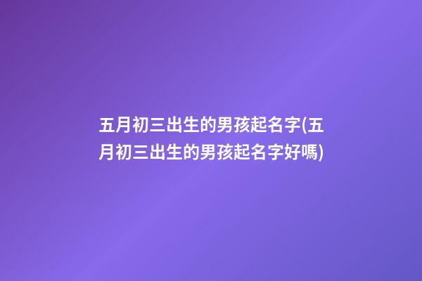 五月初三出生的男孩起名字(五月初三出生的男孩起名字好嗎)