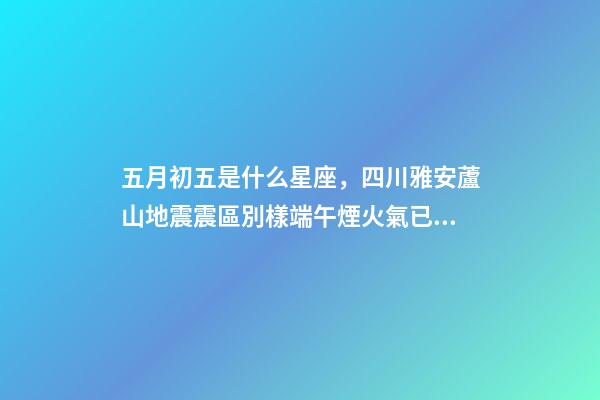 五月初五是什么星座，四川雅安蘆山地震震區別樣端午煙火氣已漸歸-第1張-觀點-玄機派
