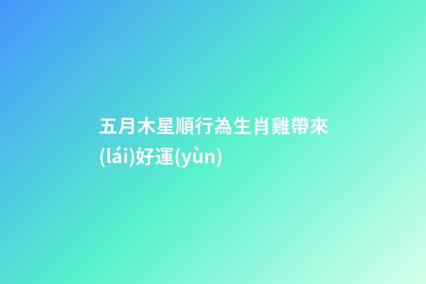 五月木星順行為生肖雞帶來(lái)好運(yùn)