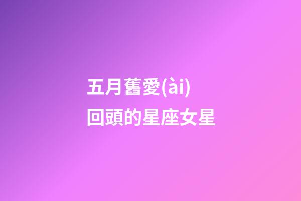 五月舊愛(ài)回頭的星座女星-第1張-星座運(yùn)勢(shì)-玄機(jī)派