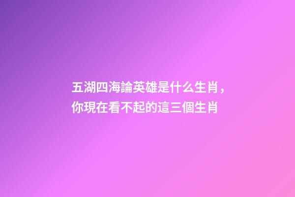 五湖四海論英雄是什么生肖，你現在看不起的這三個生肖-第1張-觀點-玄機派
