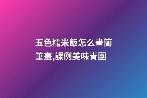 五色糯米飯怎么畫簡筆畫,課例美味青團-第1張-觀點-玄機派