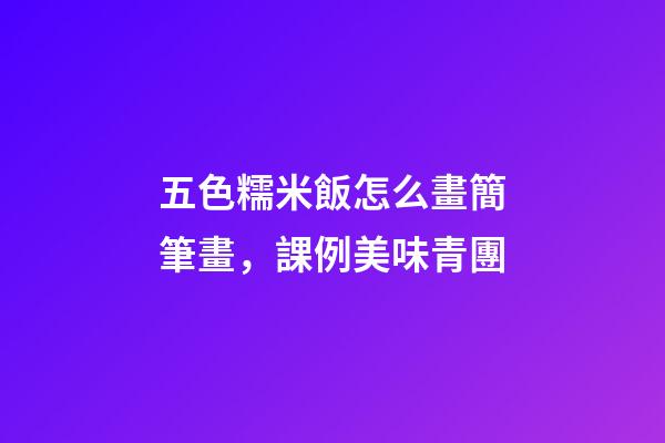 五色糯米飯怎么畫簡筆畫，課例美味青團-第1張-觀點-玄機派