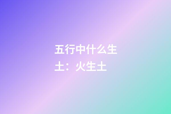 五行中什么生土：火生土