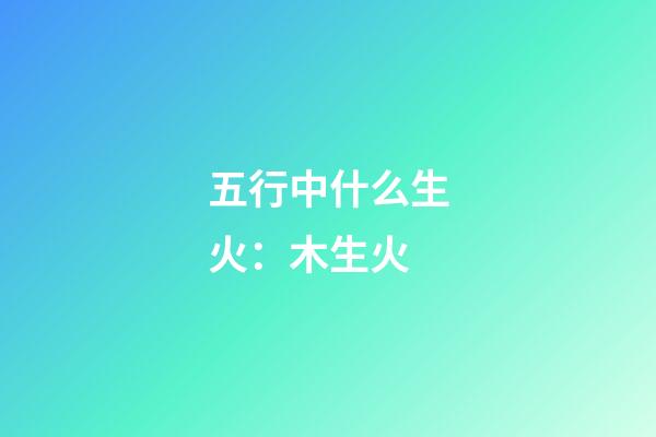 五行中什么生火：木生火
