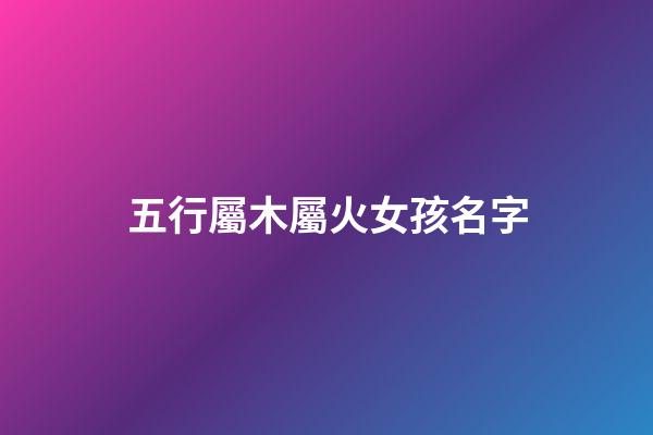 五行屬木屬火女孩名字(五行屬木屬火女孩名字有哪些)-第1張-女孩起名-玄機派