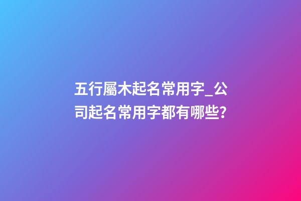 五行屬木起名常用字_公司起名常用字都有哪些？-第1張-公司起名-玄機(jī)派