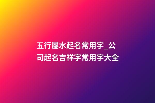五行屬水起名常用字_公司起名吉祥字常用字大全-第1張-公司起名-玄機派