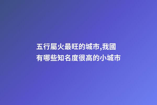 五行屬火最旺的城市,我國有哪些知名度很高的小城市-第1張-觀點-玄機派