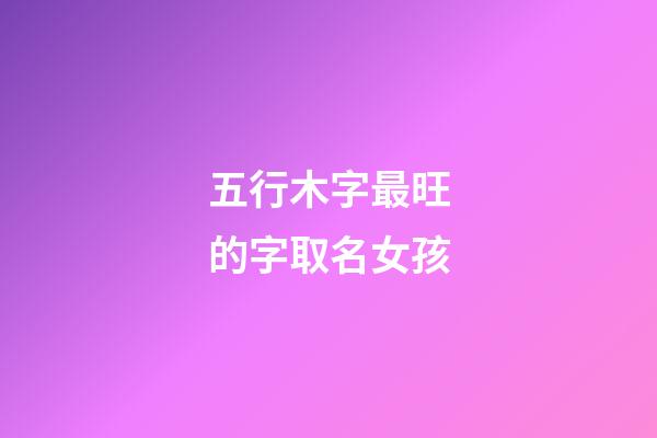 五行木字最旺的字取名女孩(五行木的字都有哪些吉利的女孩)-第1張-女孩起名-玄機派