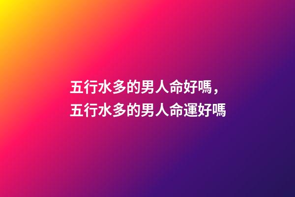 五行水多的男人命好嗎，五行水多的男人命運好嗎