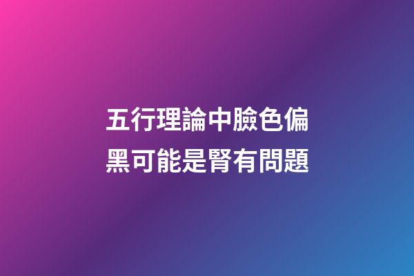 五行理論中臉色偏黑可能是腎有問題