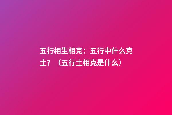 五行相生相克：五行中什么克土？（五行土相克是什么）